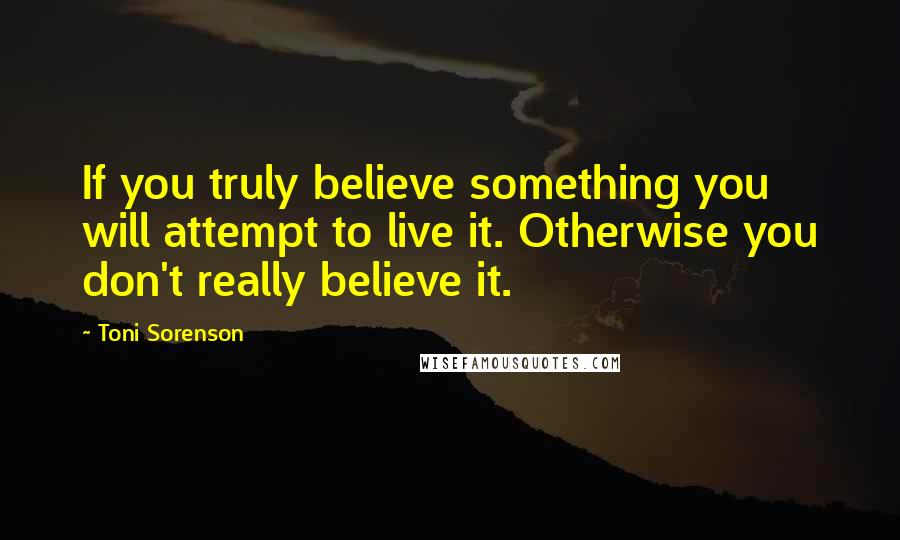 Toni Sorenson Quotes: If you truly believe something you will attempt to live it. Otherwise you don't really believe it.