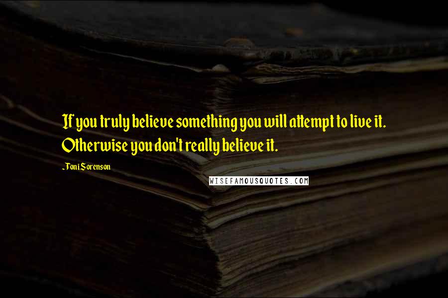 Toni Sorenson Quotes: If you truly believe something you will attempt to live it. Otherwise you don't really believe it.