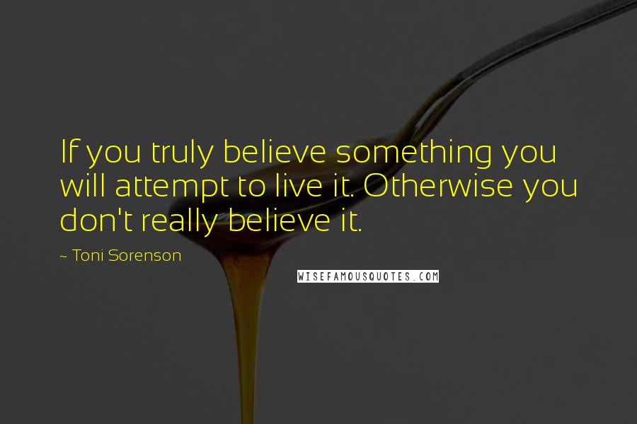 Toni Sorenson Quotes: If you truly believe something you will attempt to live it. Otherwise you don't really believe it.