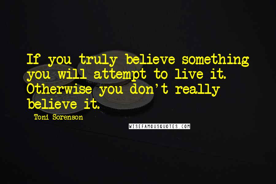 Toni Sorenson Quotes: If you truly believe something you will attempt to live it. Otherwise you don't really believe it.