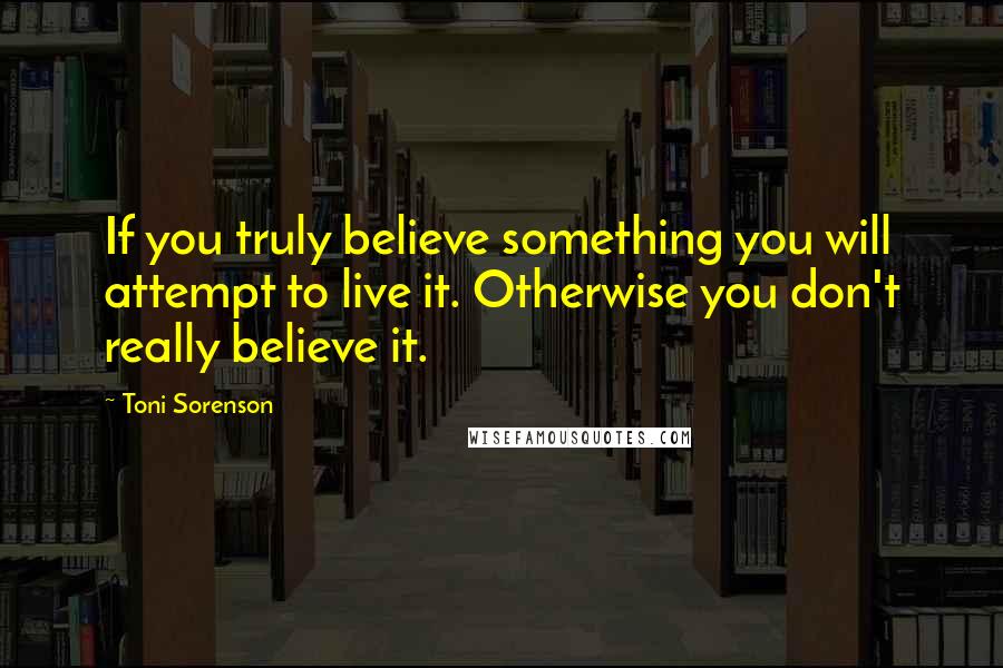 Toni Sorenson Quotes: If you truly believe something you will attempt to live it. Otherwise you don't really believe it.