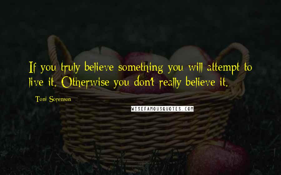 Toni Sorenson Quotes: If you truly believe something you will attempt to live it. Otherwise you don't really believe it.