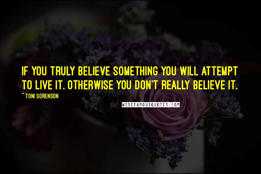 Toni Sorenson Quotes: If you truly believe something you will attempt to live it. Otherwise you don't really believe it.
