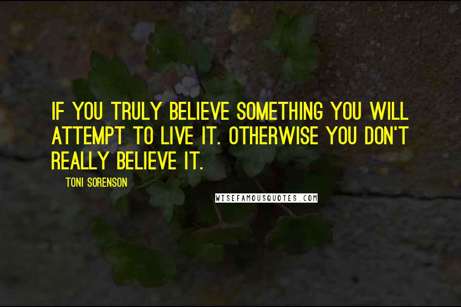 Toni Sorenson Quotes: If you truly believe something you will attempt to live it. Otherwise you don't really believe it.