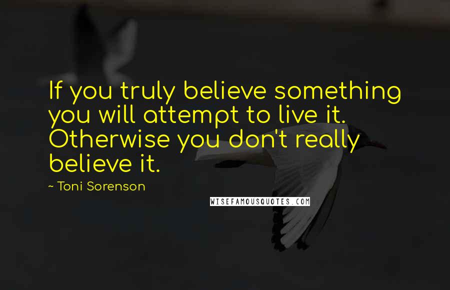 Toni Sorenson Quotes: If you truly believe something you will attempt to live it. Otherwise you don't really believe it.