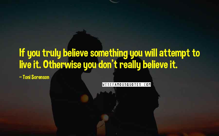 Toni Sorenson Quotes: If you truly believe something you will attempt to live it. Otherwise you don't really believe it.