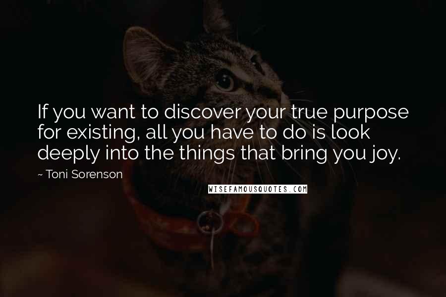 Toni Sorenson Quotes: If you want to discover your true purpose for existing, all you have to do is look deeply into the things that bring you joy.