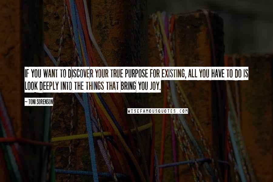 Toni Sorenson Quotes: If you want to discover your true purpose for existing, all you have to do is look deeply into the things that bring you joy.