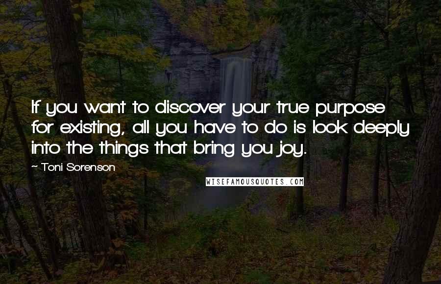 Toni Sorenson Quotes: If you want to discover your true purpose for existing, all you have to do is look deeply into the things that bring you joy.