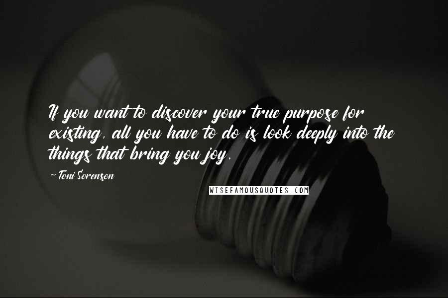 Toni Sorenson Quotes: If you want to discover your true purpose for existing, all you have to do is look deeply into the things that bring you joy.