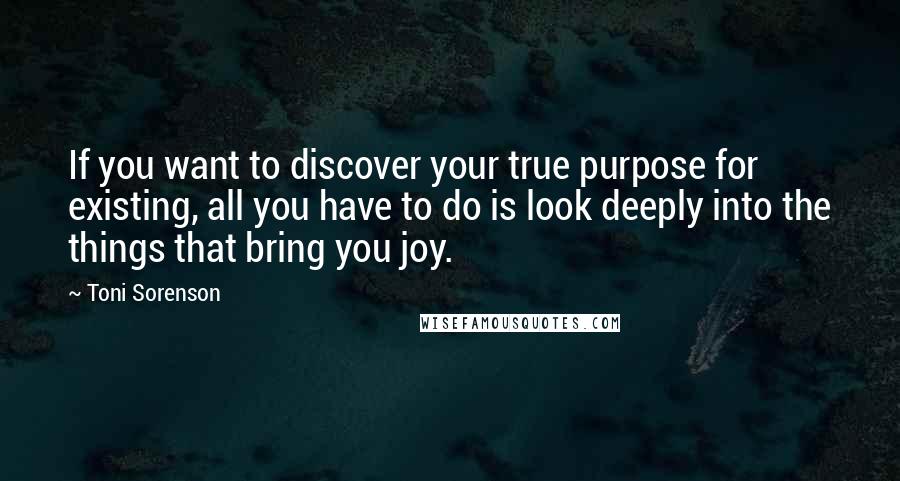 Toni Sorenson Quotes: If you want to discover your true purpose for existing, all you have to do is look deeply into the things that bring you joy.