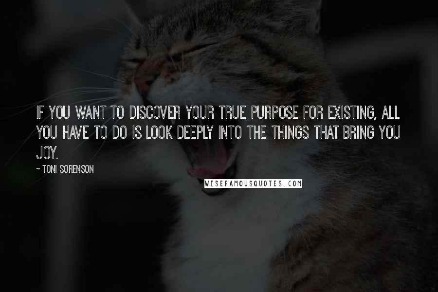 Toni Sorenson Quotes: If you want to discover your true purpose for existing, all you have to do is look deeply into the things that bring you joy.