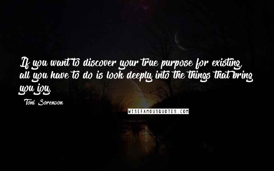 Toni Sorenson Quotes: If you want to discover your true purpose for existing, all you have to do is look deeply into the things that bring you joy.