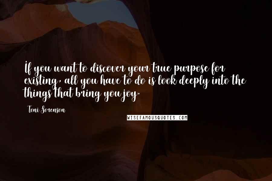 Toni Sorenson Quotes: If you want to discover your true purpose for existing, all you have to do is look deeply into the things that bring you joy.