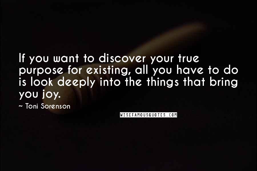 Toni Sorenson Quotes: If you want to discover your true purpose for existing, all you have to do is look deeply into the things that bring you joy.