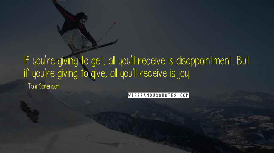 Toni Sorenson Quotes: If you're giving to get, all you'll receive is disappointment. But if you're giving to give, all you'll receive is joy.