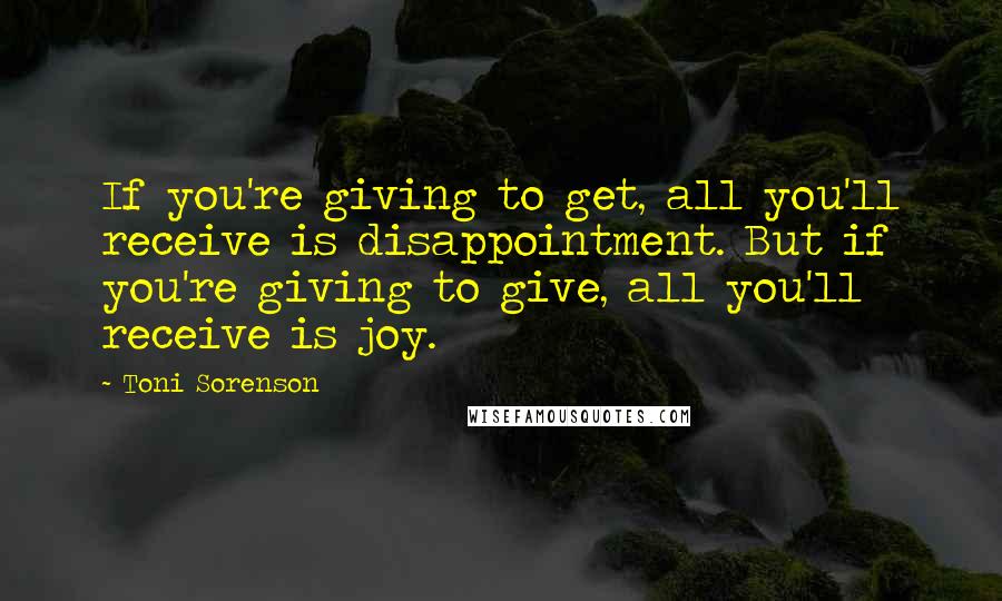 Toni Sorenson Quotes: If you're giving to get, all you'll receive is disappointment. But if you're giving to give, all you'll receive is joy.