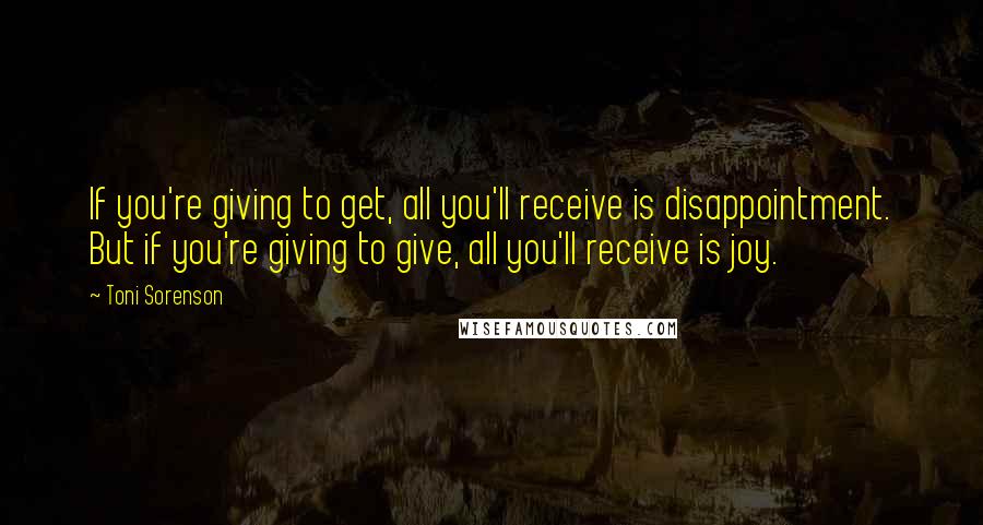 Toni Sorenson Quotes: If you're giving to get, all you'll receive is disappointment. But if you're giving to give, all you'll receive is joy.