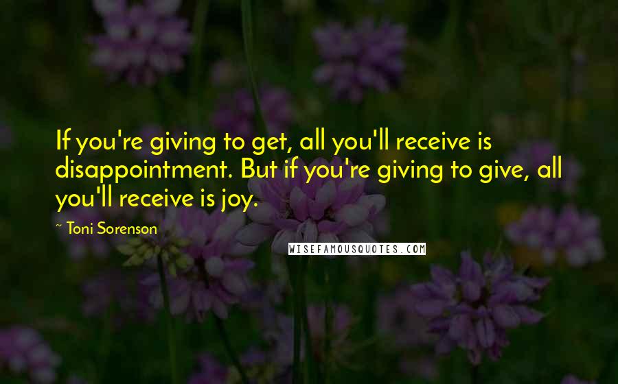 Toni Sorenson Quotes: If you're giving to get, all you'll receive is disappointment. But if you're giving to give, all you'll receive is joy.