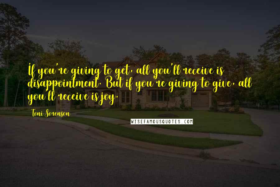 Toni Sorenson Quotes: If you're giving to get, all you'll receive is disappointment. But if you're giving to give, all you'll receive is joy.