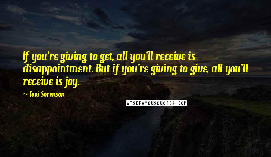 Toni Sorenson Quotes: If you're giving to get, all you'll receive is disappointment. But if you're giving to give, all you'll receive is joy.