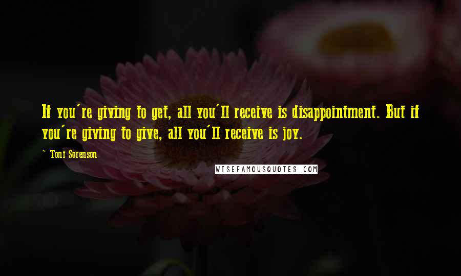 Toni Sorenson Quotes: If you're giving to get, all you'll receive is disappointment. But if you're giving to give, all you'll receive is joy.