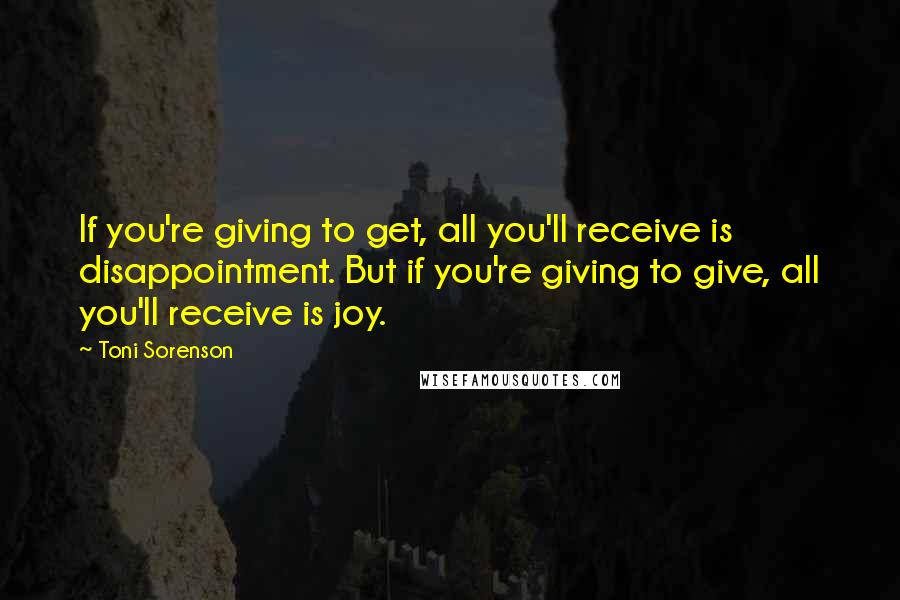 Toni Sorenson Quotes: If you're giving to get, all you'll receive is disappointment. But if you're giving to give, all you'll receive is joy.