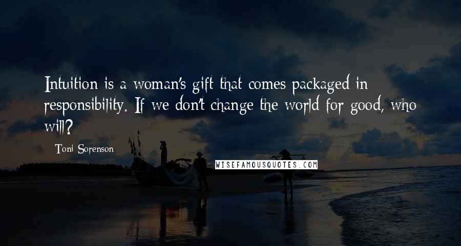 Toni Sorenson Quotes: Intuition is a woman's gift that comes packaged in responsibility. If we don't change the world for good, who will?