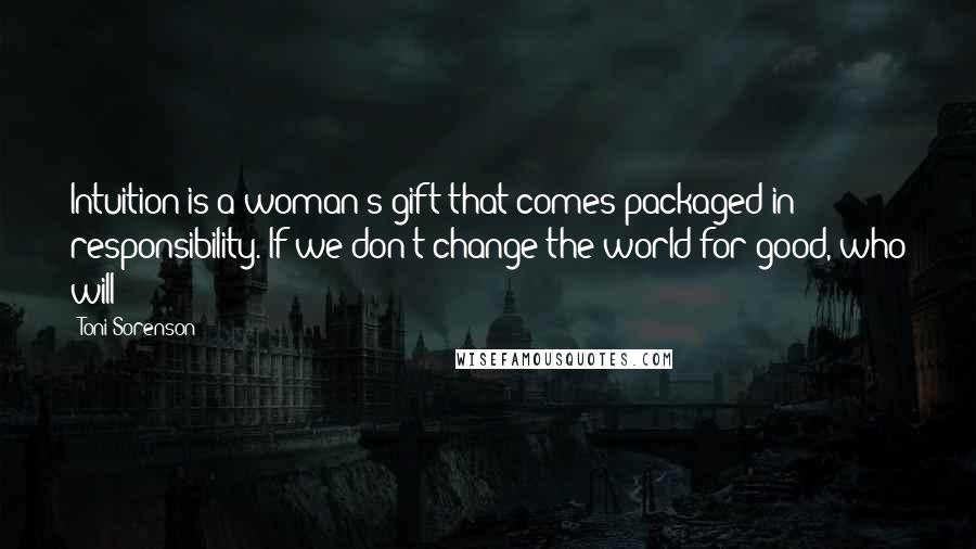 Toni Sorenson Quotes: Intuition is a woman's gift that comes packaged in responsibility. If we don't change the world for good, who will?