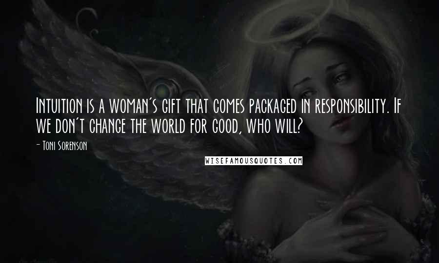 Toni Sorenson Quotes: Intuition is a woman's gift that comes packaged in responsibility. If we don't change the world for good, who will?