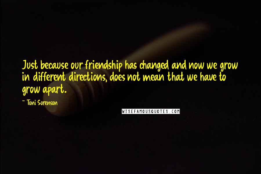 Toni Sorenson Quotes: Just because our friendship has changed and now we grow in different directions, does not mean that we have to grow apart.