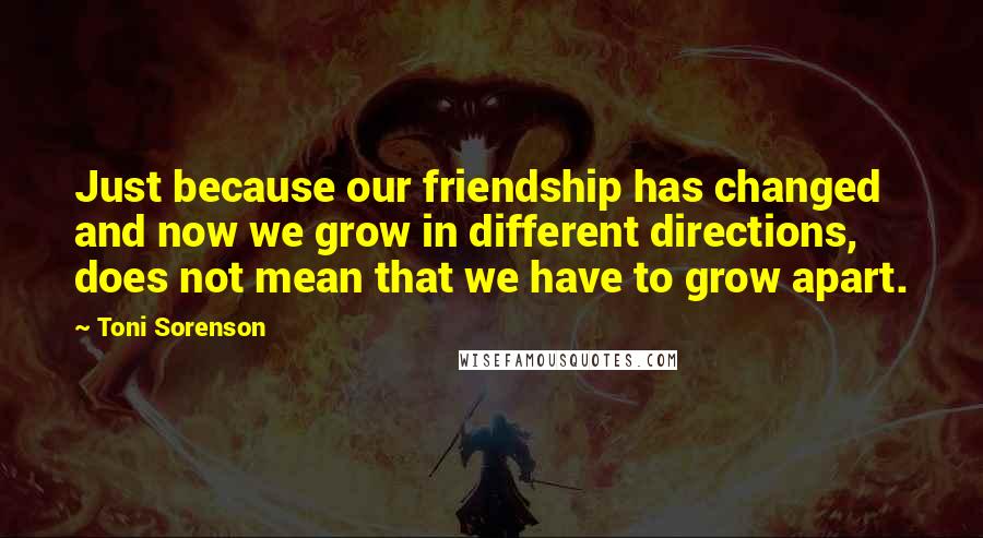 Toni Sorenson Quotes: Just because our friendship has changed and now we grow in different directions, does not mean that we have to grow apart.