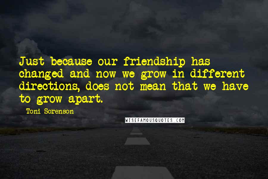 Toni Sorenson Quotes: Just because our friendship has changed and now we grow in different directions, does not mean that we have to grow apart.