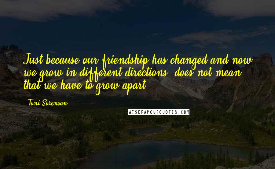 Toni Sorenson Quotes: Just because our friendship has changed and now we grow in different directions, does not mean that we have to grow apart.
