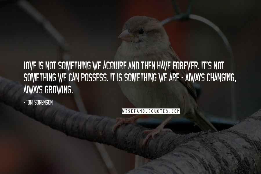 Toni Sorenson Quotes: Love is not something we acquire and then have forever. It's not something we can possess. It is something we are - always changing, always growing.