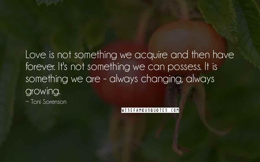 Toni Sorenson Quotes: Love is not something we acquire and then have forever. It's not something we can possess. It is something we are - always changing, always growing.