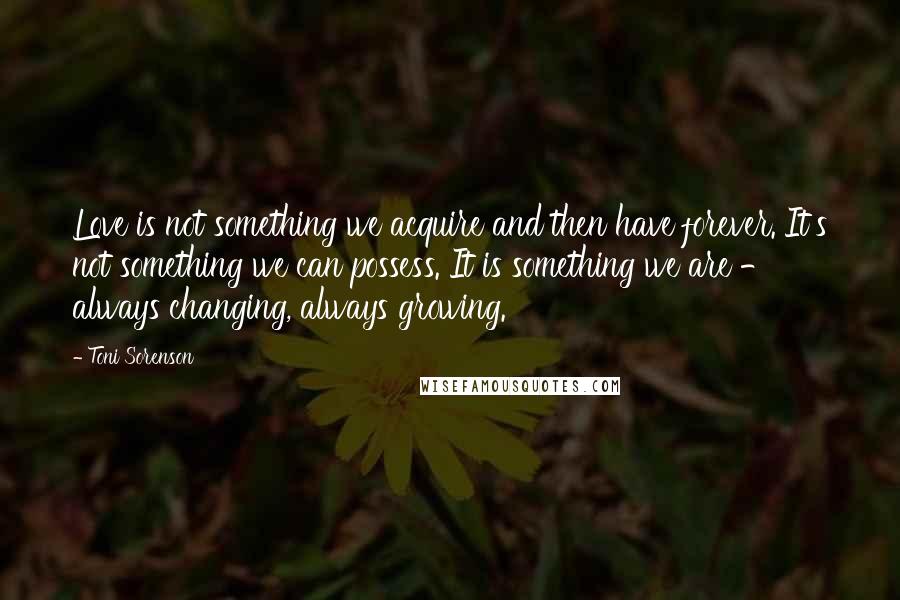 Toni Sorenson Quotes: Love is not something we acquire and then have forever. It's not something we can possess. It is something we are - always changing, always growing.