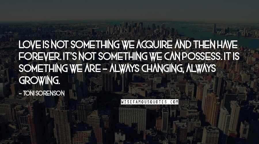 Toni Sorenson Quotes: Love is not something we acquire and then have forever. It's not something we can possess. It is something we are - always changing, always growing.