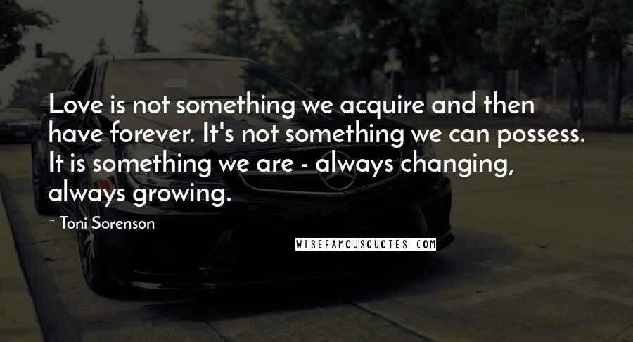 Toni Sorenson Quotes: Love is not something we acquire and then have forever. It's not something we can possess. It is something we are - always changing, always growing.