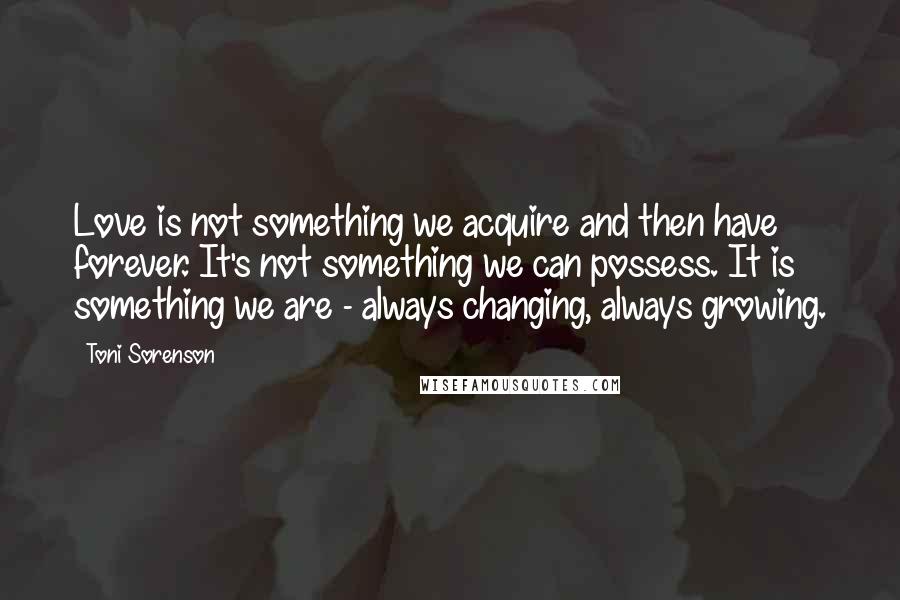 Toni Sorenson Quotes: Love is not something we acquire and then have forever. It's not something we can possess. It is something we are - always changing, always growing.