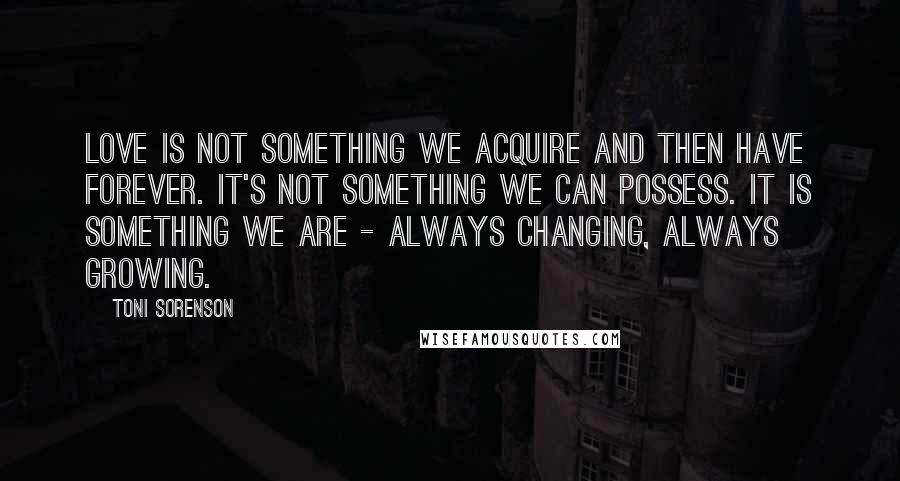 Toni Sorenson Quotes: Love is not something we acquire and then have forever. It's not something we can possess. It is something we are - always changing, always growing.