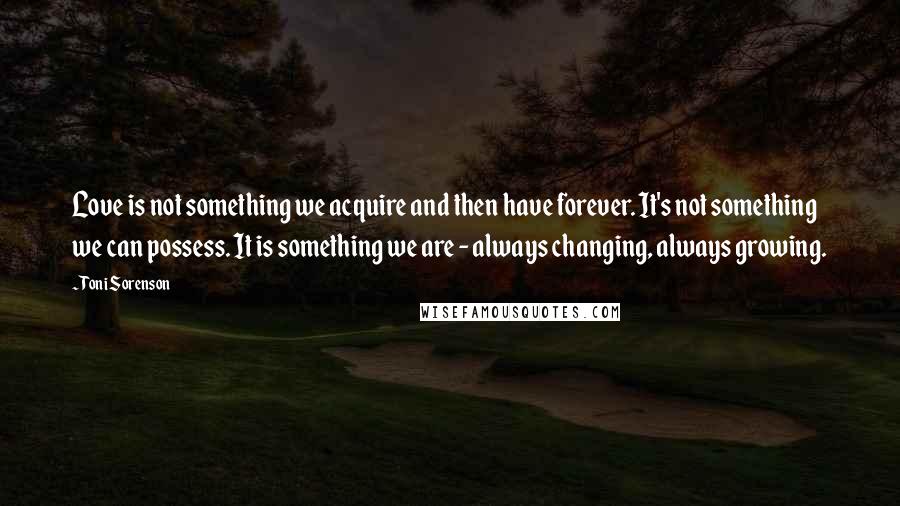 Toni Sorenson Quotes: Love is not something we acquire and then have forever. It's not something we can possess. It is something we are - always changing, always growing.