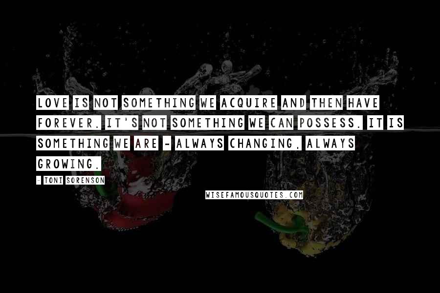 Toni Sorenson Quotes: Love is not something we acquire and then have forever. It's not something we can possess. It is something we are - always changing, always growing.