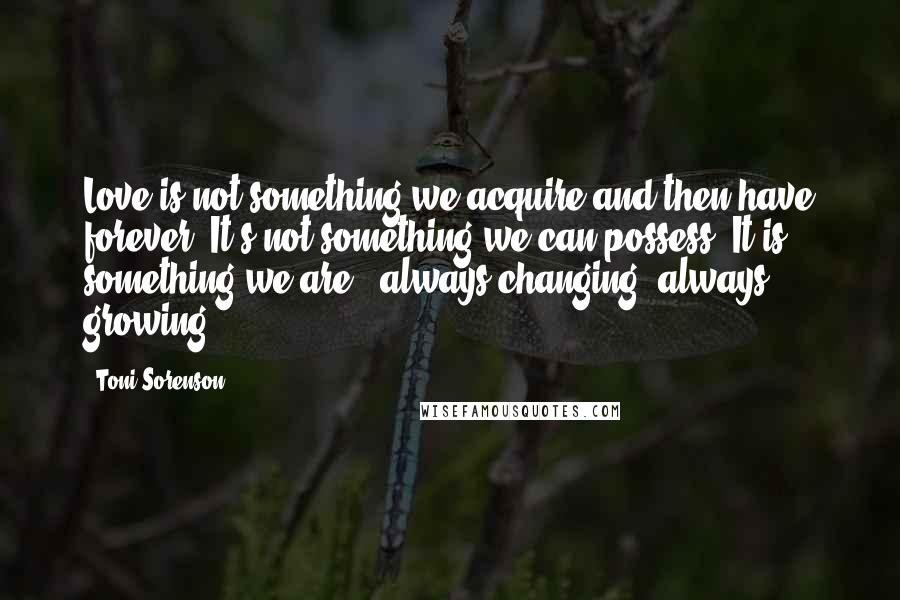 Toni Sorenson Quotes: Love is not something we acquire and then have forever. It's not something we can possess. It is something we are - always changing, always growing.