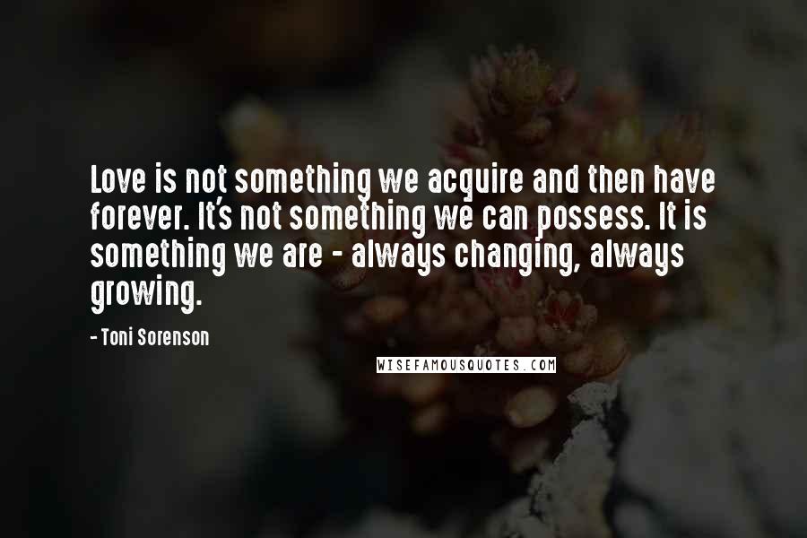 Toni Sorenson Quotes: Love is not something we acquire and then have forever. It's not something we can possess. It is something we are - always changing, always growing.