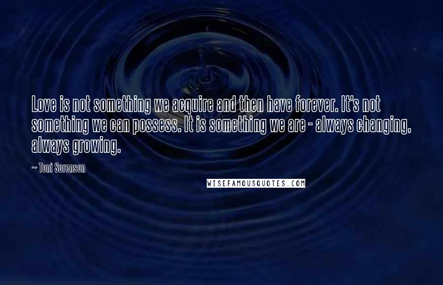 Toni Sorenson Quotes: Love is not something we acquire and then have forever. It's not something we can possess. It is something we are - always changing, always growing.