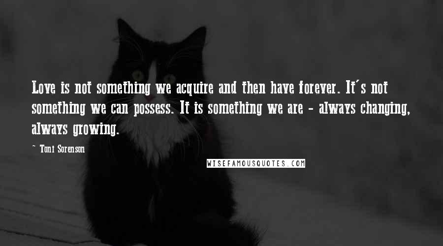 Toni Sorenson Quotes: Love is not something we acquire and then have forever. It's not something we can possess. It is something we are - always changing, always growing.