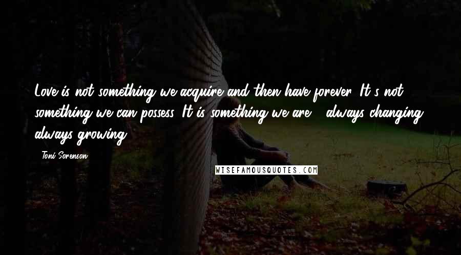 Toni Sorenson Quotes: Love is not something we acquire and then have forever. It's not something we can possess. It is something we are - always changing, always growing.