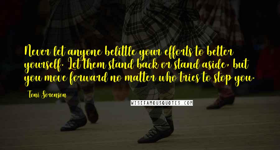 Toni Sorenson Quotes: Never let anyone belittle your efforts to better yourself. Let them stand back or stand aside, but you move forward no matter who tries to stop you.