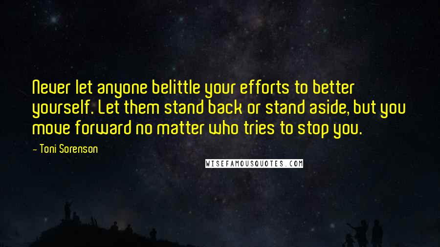 Toni Sorenson Quotes: Never let anyone belittle your efforts to better yourself. Let them stand back or stand aside, but you move forward no matter who tries to stop you.